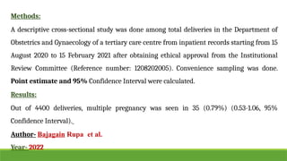 Methods:
A descriptive cross-sectional study was done among total deliveries in the Department of
Obstetrics and Gynaecology of a tertiary care centre from inpatient records starting from 15
August 2020 to 15 February 2021 after obtaining ethical approval from the Institutional
Review Committee (Reference number: 1208202005). Convenience sampling was done.
Point estimate and 95% Confidence Interval were calculated.
Results:
Out of 4400 deliveries, multiple pregnancy was seen in 35 (0.79%) (0.53-1.06, 95%
Confidence Interval).
Author- Bajagain Rupa et al.
Year- 2022
 