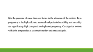 It is the presence of more than one foetus in the abdomen of the mother. Twin
pregnancy is the high risk one, maternal and perinatal morbidity and mortality
are significantly high compared to singletone pregnancy. Cerclage for women
with twin pregnancies: a systematic review and meta-analysis.
 