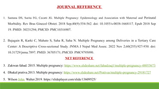 JOURNAL REFERENCE
1. Santana DS, Surita FG, Cecatti JG. Multiple Pregnancy: Epidemiology and Association with Maternal and Perinatal
Morbidity. Rev Bras Ginecol Obstet. 2018 Sep;40(9):554-562. doi: 10.1055/s-0038-1668117. Epub 2018 Sep
19. PMID: 30231294; PMCID: PMC10316907.
2. Bajagain R, Karki C, Mahato S, Saha R, Saha N. Multiple Pregnancy among Deliveries in a Tertiary Care
Center: A Descriptive Cross-sectional Study. JNMA J Nepal Med Assoc. 2022 Nov 2;60(255):927-930. doi:
10.31729/jnma.7897. PMID: 36705171; PMCID: PMC9795090.
NET REFERENCE
3. Zakwan fahad. 2015. Multiple pregnancy: https://www.slideshare.net/fahadzaq1/multiple-pregnancy-48053673
4. Dhakal prativa.2013. Multiple pregnancy: https://www.slideshare.net/Prativas/multiple-pregnancy-29181727
5. Wilson John Walter.2019. https://slideplayer.com/slide/13609525/
 