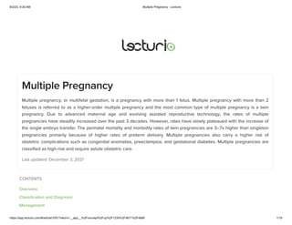 8/2/23, 9:30 AM Multiple Pregnancy - Lecturio
https://app.lecturio.com/#/article/3761?return=__app__%2Fconcept%2Fcp%2F1234%2F4671%2F4846 1/19
Multiple Pregnancy
Multiple pregnancy, or multifetal gestation, is a pregnancy with more than 1 fetus. Multiple pregnancy with more than 2
fetuses is referred to as a higher-order multiple pregnancy and the most common type of multiple pregnancy is a twin
pregnancy. Due to advanced maternal age and evolving assisted reproductive technology, the rates of multiple
pregnancies have steadily increased over the past 3 decades. However, rates have slowly plateaued with the increase of
the single embryo transfer. The perinatal mortality and morbidity rates of twin pregnancies are 3–7x higher than singleton
pregnancies primarily because of higher rates of preterm delivery. Multiple pregnancies also carry a higher risk of
obstetric complications such as congenital anomalies, preeclampsia, and gestational diabetes. Multiple pregnancies are
classified as high-risk and require astute obstetric care.
Last updated: December 3, 2021
CONTENTS
Overview
Classification and Diagnosis
Management
 