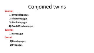 Conjoined twins
Ventral:
1) Omphalopagus
2) Thoracopagus
3) Cephalopagus
4) Caudal/ ischiopagus
Lateral:
1) Parapagus
Dorsal:
1)Craniopagus,
2)Pyopagus
 