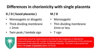 Differences in chorionicity with single placenta
D / D ( fused placenta )
• Monozygotic or dizygotic
• Thick dividing membrane
> 2mm
• Twin peak / lambda sign
M / D
• Monozygotic
• Thin dividing membrane
2mm or less
• T sign
Chorionicity should be determined at the time the twin pregnancy is detected by
ultrasound based upon the number of placental masses, the appearance of the membrane
attachment to the placenta and the membrane thickness. This scan is best performed
before 14 weeks of gestation.[New 2016] (B)
 