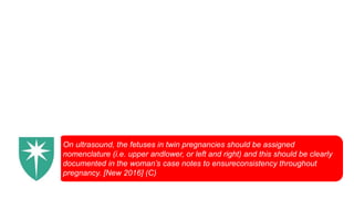 On ultrasound, the fetuses in twin pregnancies should be assigned
nomenclature (i.e. upper andlower, or left and right) and this should be clearly
documented in the woman’s case notes to ensureconsistency throughout
pregnancy. [New 2016] (C)
 