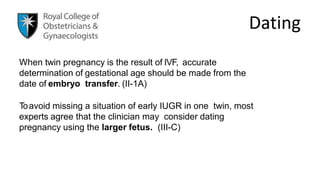 Dating
When twin pregnancy is the result of IVF, accurate
determination of gestational age should be made from the
date of embryo transfer. (II-1A)
Toavoid missing a situation of early IUGR in one twin, most
experts agree that the clinician may consider dating
pregnancy using the larger fetus. (III-C)
 