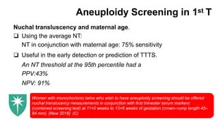 Aneuploidy Screening in 1st T
Nuchal transluscency and maternal age.
 Using the average NT:
NT in conjunction with maternal age: 75% sensitivity
 Useful in the early detection or prediction of TTTS.
An NT threshold at the 95th percentile had a
PPV:43%
NPV: 91%
Women with monochorionic twins who wish to have aneuploidy screening should be offered
nuchal translucency measurements in conjunction with first trimester serum markers
(combined screening test) at 11+0 weeks to 13+6 weeks of gestation (crown–rump length 45–
84 mm). [New 2016] (C)
 