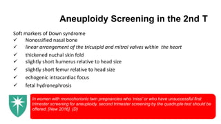 Aneuploidy Screening in the 2nd T
Soft markers of Down syndrome
 Nonossified nasal bone
 linear arrangement of the tricuspid and mitral valves within the heart
 thickened nuchal skin fold
 slightly short humerus relative to head size
 slightly short femur relative to head size
 echogenic intracardiac focus
 fetal hydronephrosis
In women with monochorionic twin pregnancies who ‘miss’ or who have unsuccessful first
trimester screening for aneuploidy, second trimester screening by the quadruple test should be
offered. [New 2016] (D)
 