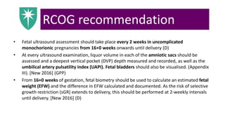 RCOG recommendation
• Fetal ultrasound assessment should take place every 2 weeks in uncomplicated
monochorionic pregnancies from 16+0 weeks onwards until delivery (D)
• At every ultrasound examination, liquor volume in each of the amniotic sacs should be
assessed and a deepest vertical pocket (DVP) depth measured and recorded, as well as the
umbilical artery pulsatility index (UAPI). Fetal bladders should also be visualised. (Appendix
III). [New 2016] (GPP)
• From 16+0 weeks of gestation, fetal biometry should be used to calculate an estimated fetal
weight (EFW) and the difference in EFW calculated and documented. As the risk of selective
growth restriction (sGR) extends to delivery, this should be performed at 2-weekly intervals
until delivery. [New 2016] (D)
 