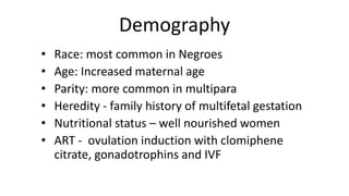 Demography
• Race: most common in Negroes
• Age: Increased maternal age
• Parity: more common in multipara
• Heredity - family history of multifetal gestation
• Nutritional status – well nourished women
• ART - ovulation induction with clomiphene
citrate, gonadotrophins and IVF
 