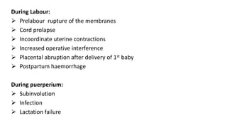 During Labour:
 Prelabour rupture of the membranes
 Cord prolapse
 Incoordinate uterine contractions
 Increased operative interference
 Placental abruption after delivery of 1st baby
 Postpartum haemorrhage
During puerperium:
 Subinvolution
 Infection
 Lactation failure
 