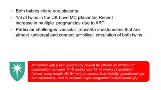 • Both babies share one placenta
• 1/3 of twins in the UK have MC placentas Recent
increase in multiple pregnancies due to ART
• Particular challenges: vascular placenta anastomoses that are
almost universal and connect umbilical circulation of both twins
All women with a twin pregnancy should be offered an ultrasound
examination between 11+0 weeks and 13 +6 weeks of gestation
(crown–rump length 45–84 mm) to assess fetal viability, gestational age
and chorionicity, and to exclude major congenital malformations (B)
 
