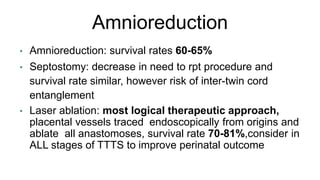 Amnioreduction
• Amnioreduction: survival rates 60-65%
• Septostomy: decrease in need to rpt procedure and
survival rate similar, however risk of inter-twin cord
entanglement
• Laser ablation: most logical therapeutic approach,
placental vessels traced endoscopically from origins and
ablate all anastomoses, survival rate 70-81%,consider in
ALL stages of TTTS to improve perinatal outcome
 
