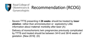 Recommendation (RCOG)
Severe TTTS presenting < 26 weeks should be treated by laser
ablation rather than amnioreduction or septostomy Little
information about maternal morbidity after laser (A)
Delivery of monochorionic twin pregnancies previously complicated
by TTTS and treated should be between 34+0 and 36+6 weeks of
gestation. [New 2016] (D)
 