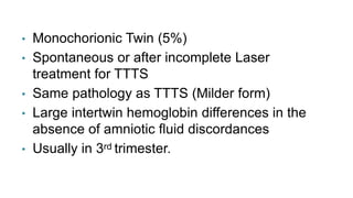 • Monochorionic Twin (5%)
• Spontaneous or after incomplete Laser
treatment for TTTS
• Same pathology as TTTS (Milder form)
• Large intertwin hemoglobin differences in the
absence of amniotic fluid discordances
• Usually in 3rd trimester.
 