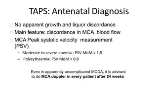 TAPS: Antenatal Diagnosis
No apparent growth and liquor discordance
Main feature: discordance in MCA blood flow
MCA Peak systolic velocity measurement
(PSV)
– Moderate to severe anemia : PSV MoM > 1,5
– Polycythaemia: PSV MoM < 0.8
Even in apparently uncomplicated MCDA, it is advised
to do MCA doppler in every patient after 24 weeks
 