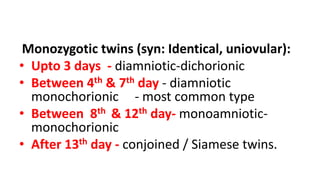 Monozygotic twins (syn: Identical, uniovular):
• Upto 3 days - diamniotic-dichorionic
• Between 4th & 7th day - diamniotic
monochorionic - most common type
• Between 8th & 12th day- monoamniotic-
monochorionic
• After 13th day - conjoined / Siamese twins.
 