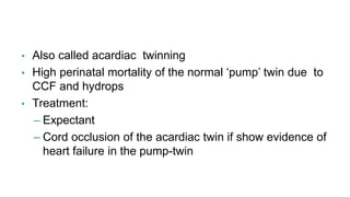 • Also called acardiac twinning
• High perinatal mortality of the normal ‘pump’ twin due to
CCF and hydrops
• Treatment:
– Expectant
– Cord occlusion of the acardiac twin if show evidence of
heart failure in the pump-twin
 