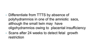 • Differentiate from TTTS by absence of
polyhydramnios in one of the amniotic sacs,
although the small twin may have
oligohydramnios owing to placental insufficiency
• Scans after 24 weeks to detect fetal growth
restriction
 