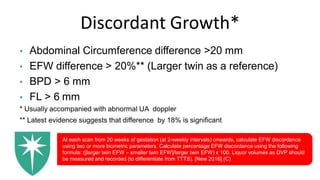 Discordant Growth*
• Abdominal Circumference difference >20 mm
• EFW difference > 20%** (Larger twin as a reference)
• BPD > 6 mm
• FL > 6 mm
* Usually accompanied with abnormal UA doppler
** Latest evidence suggests that difference by 18% is significant
At each scan from 20 weeks of gestation (at 2-weekly intervals) onwards, calculate EFW discordance
using two or more biometric parameters. Calculate percentage EFW discordance using the following
formula: ([larger twin EFW – smaller twin EFW]/larger twin EFW) x 100. Liquor volumes as DVP should
be measured and recorded (to differentiate from TTTS). [New 2016] (C)
 