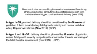 In type I sGR, planned delivery should be considered by 34–36 weeks of
gestation if there is satisfactory fetal growth velocity and normal umbilical
artery Doppler waveforms. [New 2016] (GPP)
In type II and III sGR, delivery should be planned by 32 weeks of gestation,
unless fetal growth velocity is significantly abnormal or there is worsening of
the fetal Doppler assessment. [New 2016] (GPP)
Abnormal ductus venosus Doppler waveforms (reversed flow during
atrial contraction) or computerised cardiotocography short-term
variation should trigger consideration of delivery. [New 2016]
 