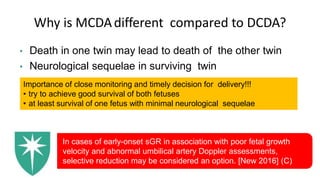Why is MCDAdifferent compared to DCDA?
• Death in one twin may lead to death of the other twin
• Neurological sequelae in surviving twin
Importance of close monitoring and timely decision for delivery!!!
• try to achieve good survival of both fetuses
• at least survival of one fetus with minimal neurological sequelae
In cases of early-onset sGR in association with poor fetal growth
velocity and abnormal umbilical artery Doppler assessments,
selective reduction may be considered an option. [New 2016] (C)
 