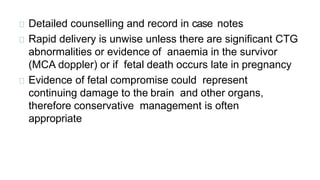 Detailed counselling and record in case notes
Rapid delivery is unwise unless there are significant CTG
abnormalities or evidence of anaemia in the survivor
(MCA doppler) or if fetal death occurs late in pregnancy
Evidence of fetal compromise could represent
continuing damage to the brain and other organs,
therefore conservative management is often
appropriate
 
