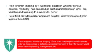 Plan for brain imaging by 4 weeks to establish whether serious
cerebral morbidity has occurred as such manifestation on CNS are
variable and takes up to 4 weeks to occur
Fetal MRI provides earlier and more detailed information about brain
lesions than USG
Fetal magnetic resonance imaging of the brain may be performed 4 weeks
after co-twin demise to detect neurological morbidity if this information would
be of value in planning management.(D)
 