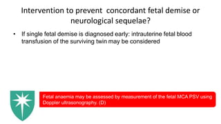 Intervention to prevent concordant fetal demise or
neurological sequelae?
• If single fetal demise is diagnosed early: intrauterine fetal blood
transfusion of the surviving twin may be considered
Fetal anaemia may be assessed by measurement of the fetal MCA PSV using
Doppler ultrasonography. (D)
 