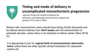 Timing and mode of delivery in
uncomplicated monochorionic pregnancies
optimal timing and method of delivery for
otherwise uncomplicated monochorionic pregnancies
(without TTTS, sGR or TAPS)
Women with monochorionic twins should have timing of birth discussed and
be offered elective delivery from 36+0 weeks with the administration of
antenatal steroids, unless there is an indication to deliver earlier. [New 2016]
(C)
It is appropriate to aim for vaginal birth of monochorionic diamniotic
twins unless there are other specific clinical indications for caesarean
section.(A)
 
