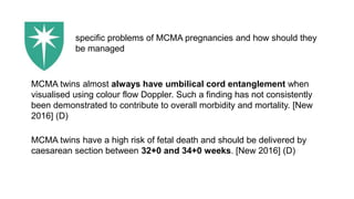 MCMA twins almost always have umbilical cord entanglement when
visualised using colour flow Doppler. Such a finding has not consistently
been demonstrated to contribute to overall morbidity and mortality. [New
2016] (D)
MCMA twins have a high risk of fetal death and should be delivered by
caesarean section between 32+0 and 34+0 weeks. [New 2016] (D)
specific problems of MCMA pregnancies and how should they
be managed
 
