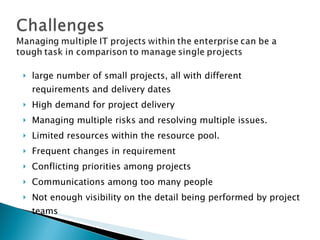 large number of small projects, all with different requirements and delivery dates High demand for project delivery Managing multiple risks and resolving multiple issues. Limited resources within the resource pool. Frequent changes in requirement Conflicting priorities among projects Communications among too many people Not enough visibility on the detail being performed by project teams 