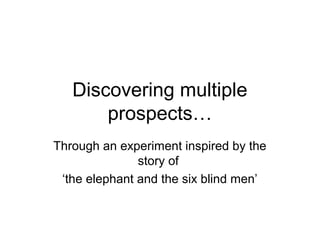 Discovering multiple
prospects…
Through an experiment inspired by the
story of
‘the elephant and the six blind men’
 