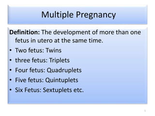 Multiple Pregnancy 
Definition: The development of more than one 
fetus in utero at the same time. 
• Two fetus: Twins 
• three fetus: Triplets 
• Four fetus: Quadruplets 
• Five fetus: Quintuplets 
• Six Fetus: Sextuplets etc. 
1 
 