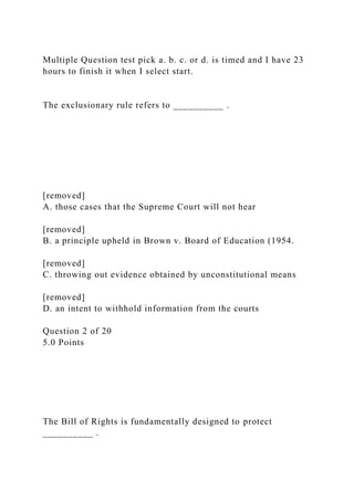 Multiple Question test pick a. b. c. or d. is timed and I have 23
hours to finish it when I select start.
The exclusionary rule refers to __________ .
[removed]
A. those cases that the Supreme Court will not hear
[removed]
B. a principle upheld in Brown v. Board of Education (1954.
[removed]
C. throwing out evidence obtained by unconstitutional means
[removed]
D. an intent to withhold information from the courts
Question 2 of 20
5.0 Points
The Bill of Rights is fundamentally designed to protect
__________ .
 