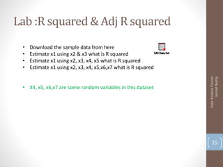 Lab :R squared & Adj R squared
 •   Download the sample data from here
 •   Estimate x1 using x2 & x3 what is R squared
 •   Estimate x1 using x2, x3, x4, x5 what is R squared
 •   Estimate x1 using x2, x3, x4, x5,x6,x7 what is R squared




                                                                      Venkat Reddy
                                                                Data Analysis Course
 • X4, x5, x6,x7 are some random variables in this dataset




                                                                    15
 