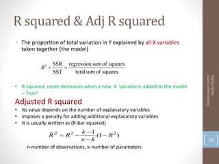 R squared & Adj R squared
• The proportion of total variation in Y explained by all X variables
  taken together (the model)

                  SSR regression sum of squares
           R2        
                  SST    total sum of squares




                                                                                Venkat Reddy
                                                                          Data Analysis Course
• R-squared never decreases when a new X variable is added to the model
  – True?
Adjusted R squared
• Its value depends on the number of explanatory variables
• imposes a penalty for adding additional explanatory variables
• It is usually written as (R-bar squared)
                            k 1
              R 2  R2            (1  R 2 )
                            nk                                               16
     n-number of observations, k-number of parameters
 