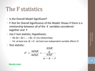 The F statistics
• Is the Overall Model Significant?
• F-Test for Overall Significance of the Model: Shows if there is a
  relationship between all of the X variables considered
  together and Y
• Use F test statistic; Hypotheses:




                                                                                   Venkat Reddy
                                                                             Data Analysis Course
   • H0: β1 = β2 = … = βk = 0 (no relationship)
   • H1: at least one βi ≠ 0 (at least one independent variable affects Y)
• Test statistic:
                             SSR
                     MSR       k
                 F      
                     MSE     SSE
                           n  k 1
                                                                                 18
 Details Later
 