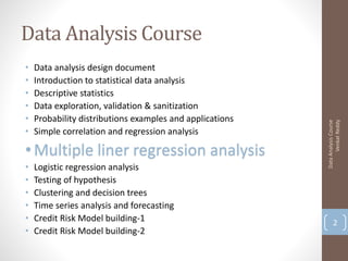 Data Analysis Course
•   Data analysis design document
•   Introduction to statistical data analysis
•   Descriptive statistics
•   Data exploration, validation & sanitization
•   Probability distributions examples and applications




                                                                Venkat Reddy
                                                          Data Analysis Course
•   Simple correlation and regression analysis

• Multiple liner regression analysis
•   Logistic regression analysis
•   Testing of hypothesis
•   Clustering and decision trees
•   Time series analysis and forecasting
•   Credit Risk Model building-1                                 2
•   Credit Risk Model building-2
 