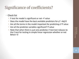 Significance of coefficients?
• Check list
  •   F-test for model is significant or not –F value
  •   Does the model have the best available predictors for y? –Adj R
  •   Are all the terms in the model important for predicting y? P value
  •   Are all the predictor variables significant? P value




                                                                                 Venkat Reddy
                                                                           Data Analysis Course
  •   Note that when there is just one predictor, F-test test reduces to
      the F-test for testing in simple linear regression whether or not
      Beta1= 0




                                                                               20
 