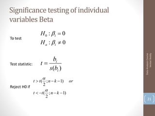 Significance testing of individual
variables Beta
                      H 0 : i  0
To test
                      H a : i  0




                                                     Venkat Reddy
                                               Data Analysis Course
                           bi
Test statistic:       t
                         s (bi )
                       
                  t  t ( ; n  k  1)    or
                         2
Reject H0 if
                         
                  t  t ( ; n  k  1)
                          2
                                                   21
 
