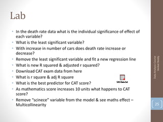 Lab
• In the death rate data what is the individual significance of effect of
  each variable?
• What is the least significant variable?
• With increase in number of cars does death rate increase or
  decrease?




                                                                                  Venkat Reddy
                                                                            Data Analysis Course
• Remove the least significant variable and fit a new regression line
• What is new R squared & adjusted r squared?
• Download CAT exam data from here
• What is r square & adj R square
• What is the best predictor for CAT score?
• As mathematics score increases 10 units what happens to CAT
  score?
• Remove “scinece” variable from the model & see maths effect –
  Multicollinearity                                                             25
 