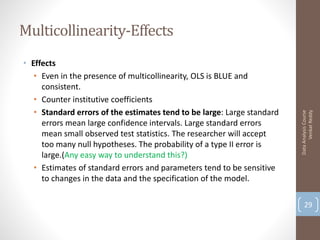 Multicollinearity-Effects
• Effects
   • Even in the presence of multicollinearity, OLS is BLUE and
     consistent.
   • Counter institutive coefficients
   • Standard errors of the estimates tend to be large: Large standard




                                                                               Venkat Reddy
                                                                         Data Analysis Course
     errors mean large confidence intervals. Large standard errors
     mean small observed test statistics. The researcher will accept
     too many null hypotheses. The probability of a type II error is
     large.(Any easy way to understand this?)
   • Estimates of standard errors and parameters tend to be sensitive
     to changes in the data and the specification of the model.

                                                                             29
 