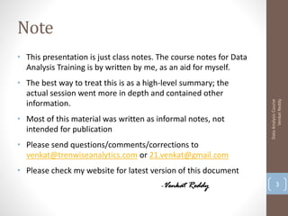 Note
• This presentation is just class notes. The course notes for Data
  Analysis Training is by written by me, as an aid for myself.
• The best way to treat this is as a high-level summary; the
  actual session went more in depth and contained other




                                                                           Venkat Reddy
                                                                     Data Analysis Course
  information.
• Most of this material was written as informal notes, not
  intended for publication
• Please send questions/comments/corrections to
  venkat@trenwiseanalytics.com or 21.venkat@gmail.com
• Please check my website for latest version of this document
                                         -Venkat Reddy                      3
 