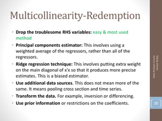 Multicollinearity-Redemption
• Drop the troublesome RHS variables: easy & most used
  method
• Principal components estimator: This involves using a
  weighted average of the regressors, rather than all of the
  regressors.




                                                                         Venkat Reddy
                                                                   Data Analysis Course
• Ridge regression technique: This involves putting extra weight
  on the main diagonal of x'x so that it produces more precise
  estimates. This is a biased estimator.
• Use additional data sources. This does not mean more of the
  same. It means pooling cross section and time series.
• Transform the data. For example, inversion or differencing.
• Use prior information or restrictions on the coefficients.           30
 