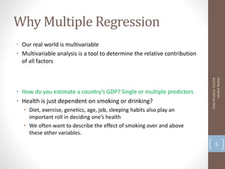 Why Multiple Regression
• Our real world is multivariable
• Multivariable analysis is a tool to determine the relative contribution
  of all factors




                                                                                  Venkat Reddy
                                                                            Data Analysis Course
• How do you estimate a country’s GDP? Single or multiple predictors
• Health is just dependent on smoking or drinking?
  • Diet, exercise, genetics, age, job, sleeping habits also play an
    important roll in deciding one’s health
  • We often want to describe the effect of smoking over and above
    these other variables.
                                                                                   5
 