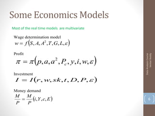 Some Economics Models
Most of the real time models are multivariate

 Wage determination model
          
 w  f S , A, A2 , T , G, L,     

      p, a, a , Pc , y, i, w,  
 Profit




                                                      Venkat Reddy
                                                Data Analysis Course
                          2


 Investment
  I  I r , w, sk , t , D, P,  
 Money demand
 M
   
     M
       i,Y , c, E                                    6
 P   P
 