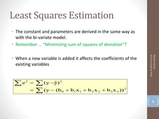 Least Squares Estimation
• The constant and parameters are derived in the same way as
  with the bi-variate model.
• Remember … “Minimizing sum of squares of deviation”?




                                                                          Venkat Reddy
                                                                    Data Analysis Course
• When a new variable is added it affects the coefficients of the
  existing variables


 e    2
               (y y)
                     ˆ   2


               (y  (b   0    b1 x 1  b 2 x 2  b 3 x 3 )) 2

                                                                           9
 