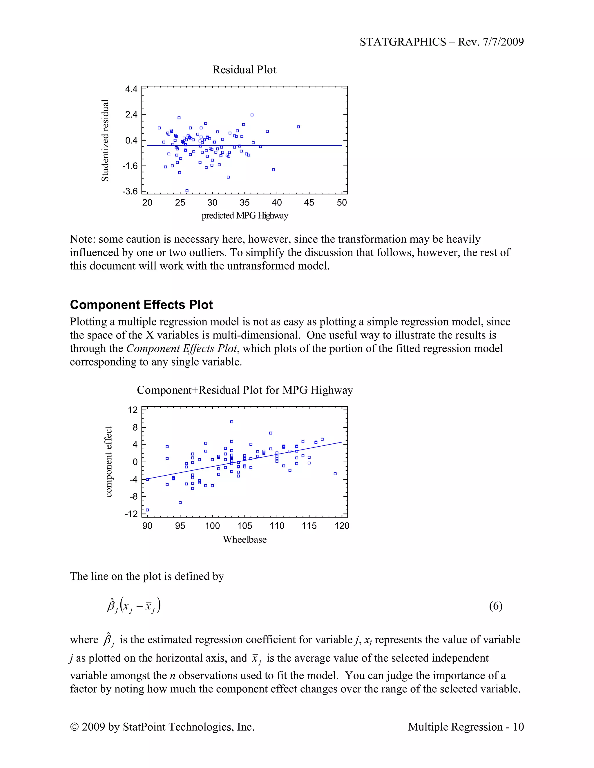 STATGRAPHICS – Rev. 7/7/2009
 2009 by StatPoint Technologies, Inc. Multiple Regression - 10
Residual Plot
predicted MPG Highway
Studentizedresidual
20 25 30 35 40 45 50
-3.6
-1.6
0.4
2.4
4.4
Note: some caution is necessary here, however, since the transformation may be heavily
influenced by one or two outliers. To simplify the discussion that follows, however, the rest of
this document will work with the untransformed model.
Component Effects Plot
Plotting a multiple regression model is not as easy as plotting a simple regression model, since
the space of the X variables is multi-dimensional. One useful way to illustrate the results is
through the Component Effects Plot, which plots of the portion of the fitted regression model
corresponding to any single variable.
Component+Residual Plot for MPG Highway
Wheelbase
componenteffect
90 95 100 105 110 115 120
-12
-8
-4
0
4
8
12
The line on the plot is defined by
 jjj xx ˆ (6)
where is the estimated regression coefficient for variable j, xj represents the value of variable
j as plotted on the horizontal axis, and
jˆ
jx is the average value of the selected independent
variable amongst the n observations used to fit the model. You can judge the importance of a
factor by noting how much the component effect changes over the range of the selected variable.
 