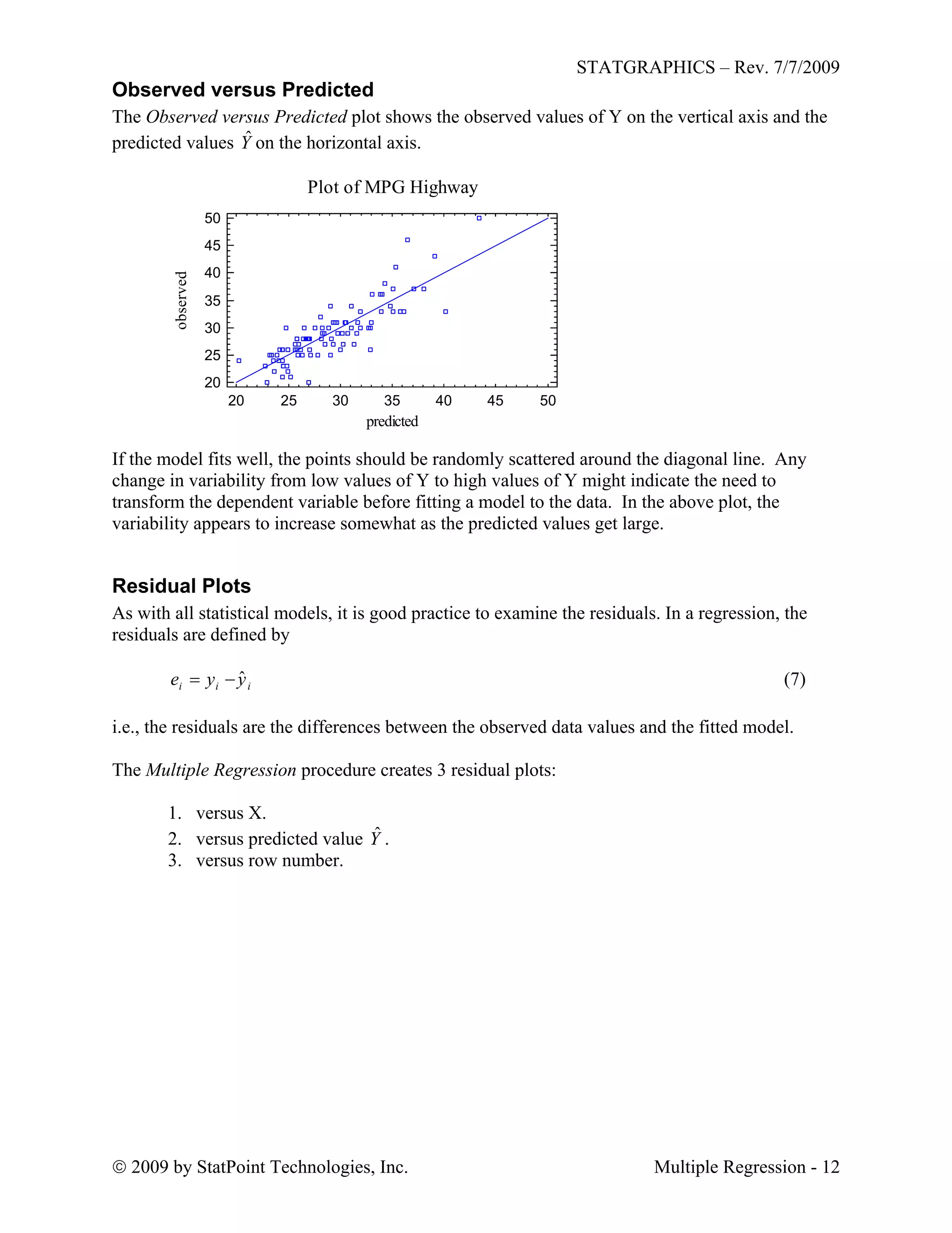STATGRAPHICS – Rev. 7/7/2009
 2009 by StatPoint Technologies, Inc. Multiple Regression - 12
Observed versus Predicted
The Observed versus Predicted plot shows the observed values of Y on the vertical axis and the
predicted values Yˆ on the horizontal axis.
Plot of MPG Highway
20 25 30 35 40 45 50
predicted
20
25
30
35
40
45
50
observed
If the model fits well, the points should be randomly scattered around the diagonal line. Any
change in variability from low values of Y to high values of Y might indicate the need to
transform the dependent variable before fitting a model to the data. In the above plot, the
variability appears to increase somewhat as the predicted values get large.
Residual Plots
As with all statistical models, it is good practice to examine the residuals. In a regression, the
residuals are defined by
(7)iii yye ˆ
i.e., the residuals are the differences between the observed data values and the fitted model.
The Multiple Regression procedure creates 3 residual plots:
1. versus X.
2. versus predicted value Yˆ .
3. versus row number.
 