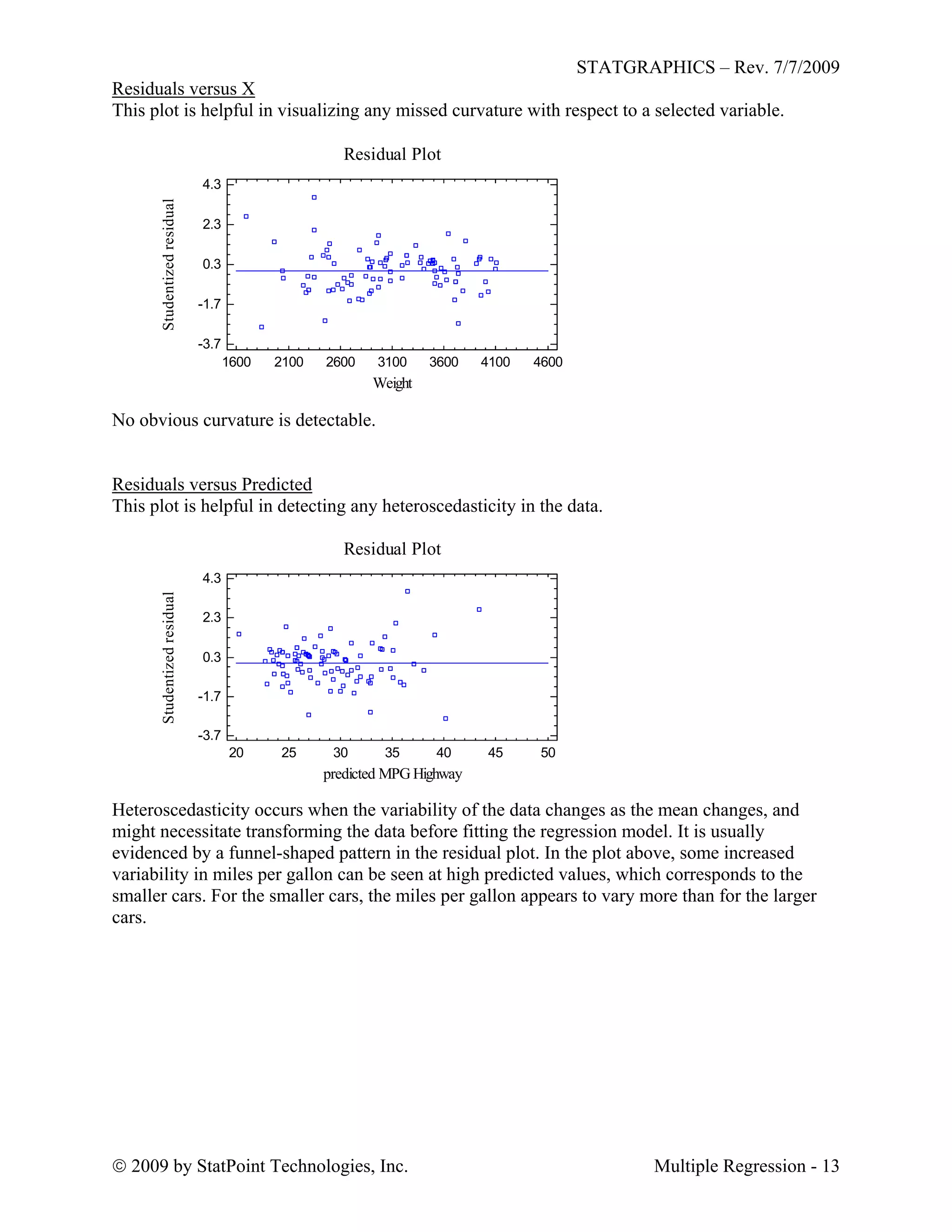 STATGRAPHICS – Rev. 7/7/2009
 2009 by StatPoint Technologies, Inc. Multiple Regression - 13
Residuals versus X
This plot is helpful in visualizing any missed curvature with respect to a selected variable.
Residual Plot
Weight
Studentizedresidual
1600 2100 2600 3100 3600 4100 4600
-3.7
-1.7
0.3
2.3
4.3
No obvious curvature is detectable.
Residuals versus Predicted
This plot is helpful in detecting any heteroscedasticity in the data.
Residual Plot
predicted MPG Highway
Studentizedresidual
20 25 30 35 40 45 50
-3.7
-1.7
0.3
2.3
4.3
Heteroscedasticity occurs when the variability of the data changes as the mean changes, and
might necessitate transforming the data before fitting the regression model. It is usually
evidenced by a funnel-shaped pattern in the residual plot. In the plot above, some increased
variability in miles per gallon can be seen at high predicted values, which corresponds to the
smaller cars. For the smaller cars, the miles per gallon appears to vary more than for the larger
cars.
 