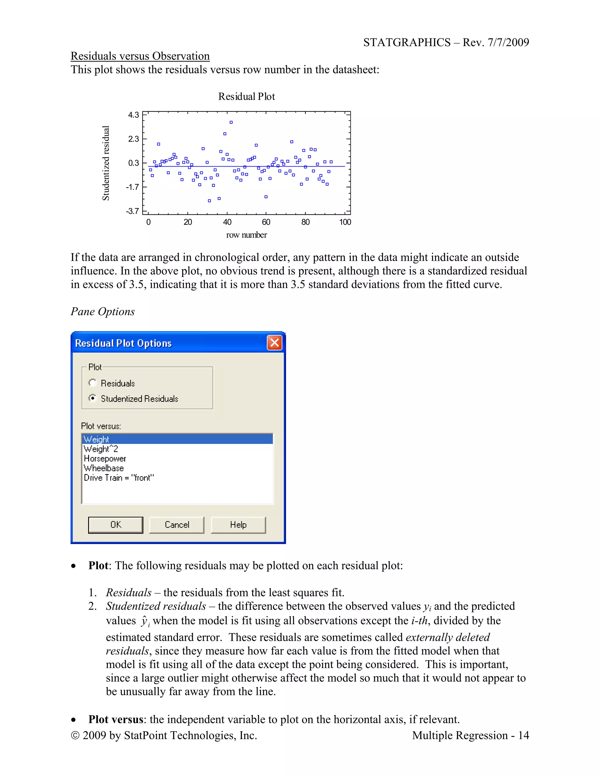 STATGRAPHICS – Rev. 7/7/2009
 2009 by StatPoint Technologies, Inc. Multiple Regression - 14
Residuals versus Observation
This plot shows the residuals versus row number in the datasheet:
Residual Plot
0 20 40 60 80 100
row number
-3.7
-1.7
0.3
2.3
4.3
Studentizedresidual
If the data are arranged in chronological order, any pattern in the data might indicate an outside
influence. In the above plot, no obvious trend is present, although there is a standardized residual
in excess of 3.5, indicating that it is more than 3.5 standard deviations from the fitted curve.
Pane Options
 Plot: The following residuals may be plotted on each residual plot:
1. Residuals – the residuals from the least squares fit.
2. Studentized residuals – the difference between the observed values yi and the predicted
values iyˆ when the model is fit using all observations except the i-th, divided by the
estimated standard error. These residuals are sometimes called externally deleted
residuals, since they measure how far each value is from the fitted model when that
model is fit using all of the data except the point being considered. This is important,
since a large outlier might otherwise affect the model so much that it would not appear to
be unusually far away from the line.
 Plot versus: the independent variable to plot on the horizontal axis, if relevant.
 